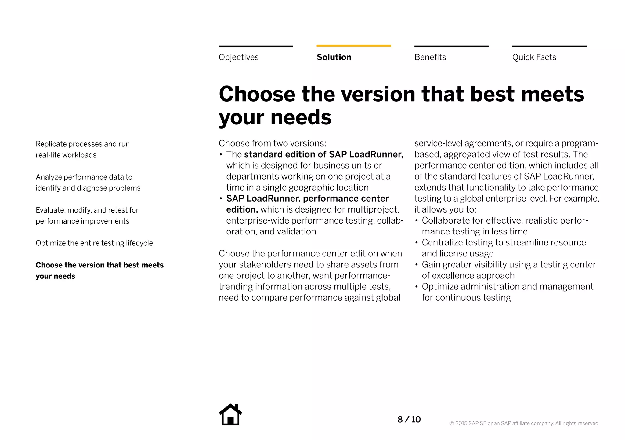8 / 10 © 2015 SAP SE or an SAP affiliate company. All rights reserved.
Choose the version that best meets
your needs
Choose from two versions:
•• The standard edition of SAP LoadRunner,
which is designed for business units or
departments working on one project at a
time in a single geographic location
•• SAP LoadRunner, performance center
edition, which is designed for multiproject,
enterprise-wide performance testing, collab-
oration, and validation
Choose the performance center edition when
your stakeholders need to share assets from
one project to another, want performance-
trending information across multiple tests,
need to compare performance against global
service-level agreements, or require a program-
based, aggregated view of test results. The
performance center edition, which includes all
of the standard features of SAP LoadRunner,
extends that functionality to take performance
testing to a global enterprise level. For example,
it allows you to:
•• Collaborate for effective, realistic perfor-
mance testing in less time
•• Centralize testing to streamline resource
and license usage
•• Gain greater visibility using a testing center
of excellence approach
•• Optimize administration and management
for continuous testing
BenefitsSolutionObjectives Quick Facts
Replicate processes and run
real-life workloads
Analyze performance data to
identify and diagnose problems
Evaluate, modify, and retest for
performance improvements
Optimize the entire testing lifecycle
Choose the version that best meets
your needs
 