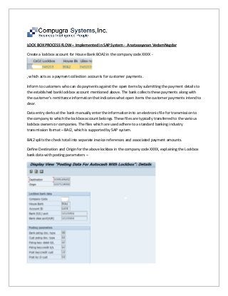 LOCK BOX PROCESS FLOW – Implemented in SAP System - Anatasayanan VedamNagdar
Create a lockbox account for House Bank BOA2 in the company code XXXX -
, which acts as a payment collection accounts for customer payments.
Inform to customers who can do payments against the open items by submitting the payment details to
the established bank lockbox account mentioned above. The bank collects these payments along with
the customer’s remittance information that indicates what open items the customer payments intend to
clear.
Data entry clerks at the bank manually enter the information into an electronic file for transmission to
the company to which the lockbox account belongs. These files are typically transferred to the various
lockbox owners or companies. The files which are used adhere to a standard banking industry
transmission format – BAI2, which is supported by SAP system.
BAI2 splits the check total into separate invoice references and associated payment amounts.
Define Destination and Origin for the above lockbox in the company code XXXX, explaining the Lockbox
bank data with posting parameters –
 