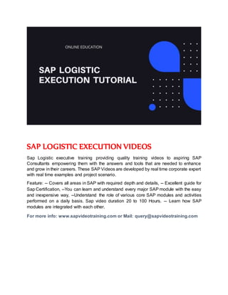 SAP LOGISTIC EXECUTION VIDEOS
Sap Logistic executive training providing quality training videos to aspiring SAP
Consultants empowering them with the answers and tools that are needed to enhance
and grow in their careers. These SAP Videos are developed by real time corporate expert
with real time examples and project scenario.
Feature: -- Covers all areas in SAP with required depth and details, -- Excellent guide for
Sap Certification, --You can learn and understand every major SAP module with the easy
and inexpensive way, --Understand the role of various core SAP modules and activities
performed on a daily basis. Sap video duration 20 to 100 Hours. -- Learn how SAP
modules are integrated with each other.
For more info: www.sapvideotraining.com or Mail: query@sapvideotraining.com
 