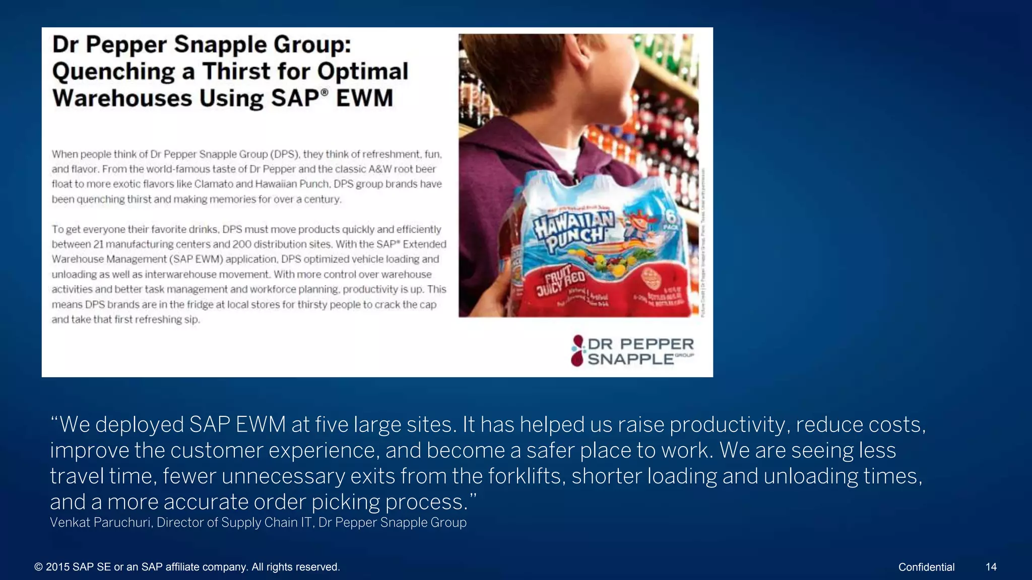 “We deployed SAP EWM at five large sites. It has helped us raise productivity, reduce costs,
improve the customer experience, and become a safer place to work. We are seeing less
travel time, fewer unnecessary exits from the forklifts, shorter loading and unloading times,
and a more accurate order picking process.”
Venkat Paruchuri, Director of Supply Chain IT, Dr Pepper Snapple Group
© 2015 SAP SE or an SAP affiliate company. All rights reserved. 14Confidential
 