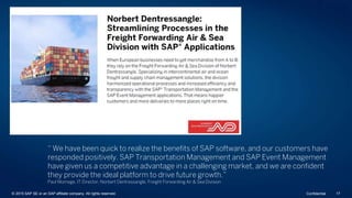“ We have been quick to realize the benefits of SAP software, and our customers have
responded positively. SAP Transportation Management and SAP Event Management
have given us a competitive advantage in a challenging market, and we are confident
they provide the ideal platform to drive future growth.”
Paul Momege, IT Director, Norbert Dentressangle, Freight Forwarding Air & Sea Division
© 2015 SAP SE or an SAP affiliate company. All rights reserved. 17Confidential
 