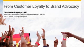 From Customer Loyalty to Brand Advocacy
Customer Loyalty 2013
Nicholas Kontopoulos | Senior Global Marketing Director
26th of March, 2013 | Singapore
 