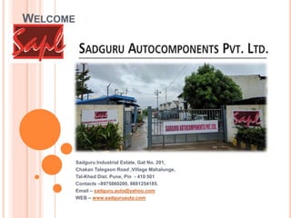 WELCOME
Sadguru Industrial Estate, Gat No. 201,
Chakan Talegaon Road ,Village Mahalunge,
Tal-Khed Dist. Pune, Pin - 410 501
Contacts –8975860200, 9881254185.
Email – sadguru.auto@yahoo.com
WEB – www.sadguruauto.com
 
