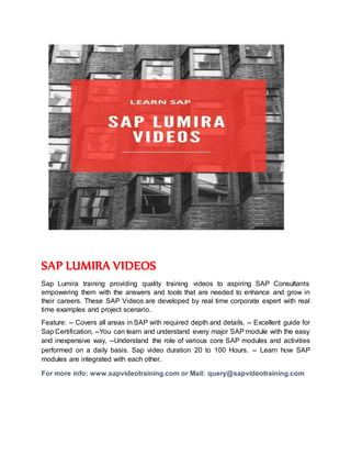 SAP LUMIRA VIDEOS
Sap Lumira training providing quality training videos to aspiring SAP Consultants
empowering them with the answers and tools that are needed to enhance and grow in
their careers. These SAP Videos are developed by real time corporate expert with real
time examples and project scenario.
Feature: -- Covers all areas in SAP with required depth and details, -- Excellent guide for
Sap Certification, --You can learn and understand every major SAP module with the easy
and inexpensive way, --Understand the role of various core SAP modules and activities
performed on a daily basis. Sap video duration 20 to 100 Hours. -- Learn how SAP
modules are integrated with each other.
For more info: www.sapvideotraining.com or Mail: query@sapvideotraining.com
 