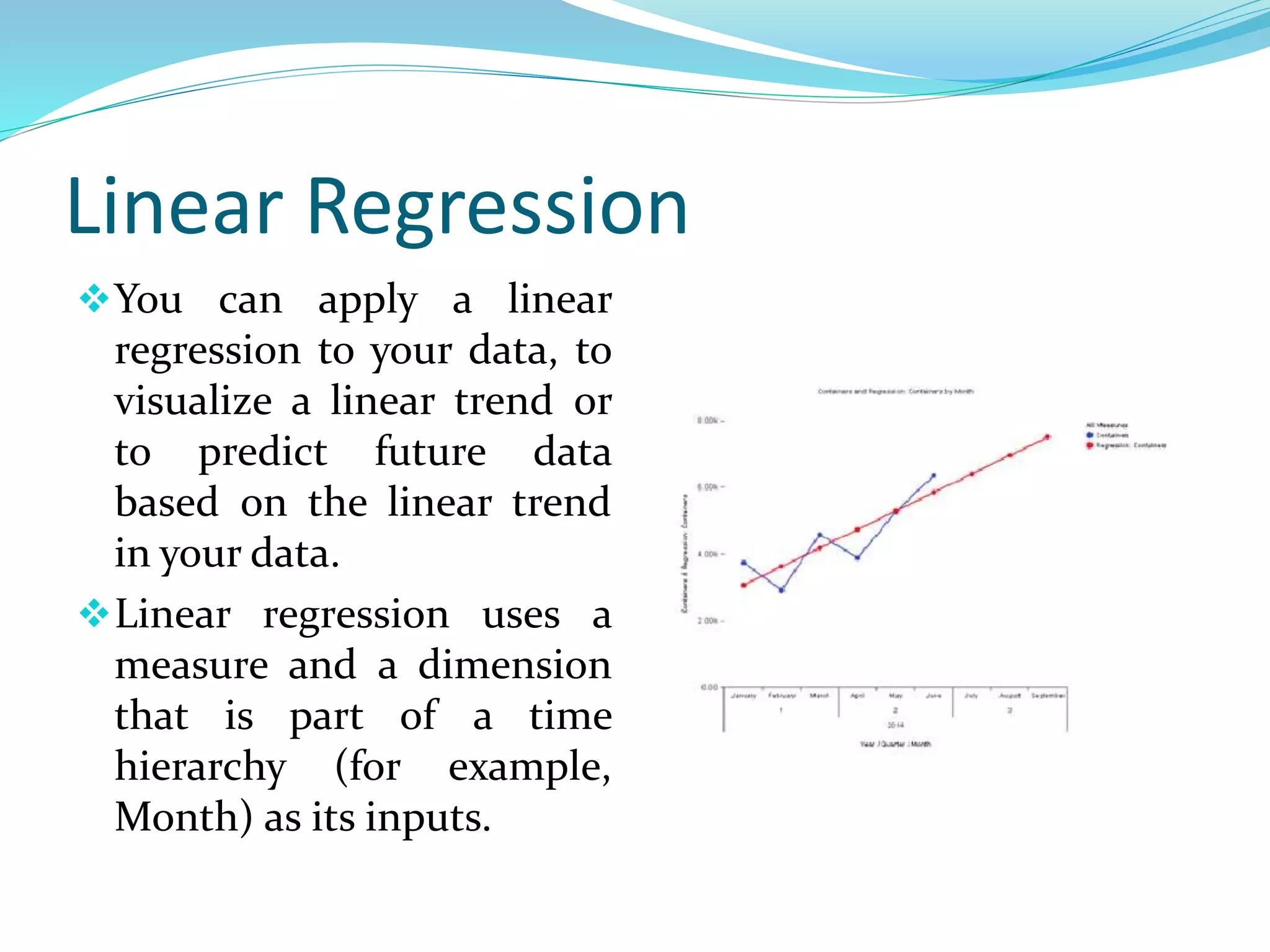 Linear Regression
You can apply a linear
regression to your data, to
visualize a linear trend or
to predict future data
based on the linear trend
in your data.
Linear regression uses a
measure and a dimension
that is part of a time
hierarchy (for example,
Month) as its inputs.
 