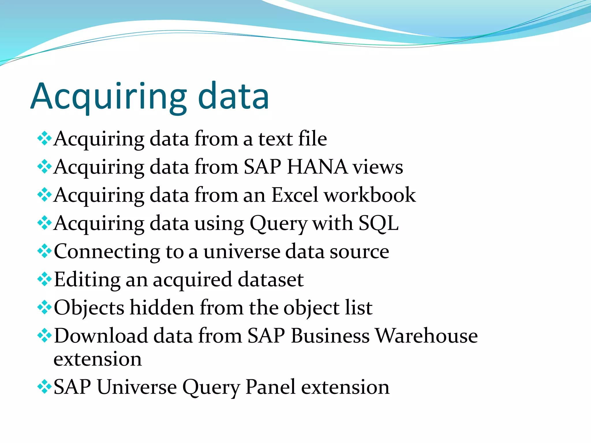 Acquiring data
Acquiring data from a text file
Acquiring data from SAP HANA views
Acquiring data from an Excel workbook
Acquiring data using Query with SQL
Connecting to a universe data source
Editing an acquired dataset
Objects hidden from the object list
Download data from SAP Business Warehouse
extension
SAP Universe Query Panel extension
 