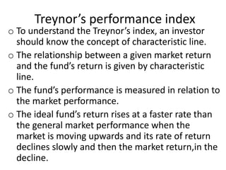 Treynor’s performance index
o To understand the Treynor’s index, an investor
should know the concept of characteristic line.
o The relationship between a given market return
and the fund’s return is given by characteristic
line.
o The fund’s performance is measured in relation to
the market performance.
o The ideal fund’s return rises at a faster rate than
the general market performance when the
market is moving upwards and its rate of return
declines slowly and then the market return,in the
decline.
 