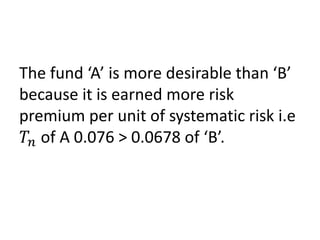 The fund ‘A’ is more desirable than ‘B’
because it is earned more risk
premium per unit of systematic risk i.e
𝑇𝑛 of A 0.076 > 0.0678 of ‘B’.
 