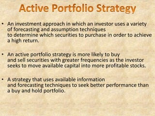 • An investment approach in which an investor uses a variety
of forecasting and assumption techniques
to determine which securities to purchase in order to achieve
a high return.
• An active portfolio strategy is more likely to buy
and sell securities with greater frequencies as the investor
seeks to move available capital into more profitable stocks.
• A strategy that uses available information
and forecasting techniques to seek better performance than
a buy and hold portfolio.
 