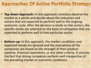 • Top-down Approach: In this approach, investors observe the
market as a whole and decide about the industries and
sectors that are expected to perform well in the ongoing
economic cycle. After the decision is made on the sectors, the
specific stocks are selected on the basis of companies that are
expected to perform well in that particular sector.
• Bottom-up: In this approach, the market conditions and
expected trends are ignored and the evaluations of the
companies are based on the strength of their product
pipeline, financial statements, or any other criteria. It stresses
the fact that strong companies perform well irrespective of
the prevailing market or economic conditions.
 