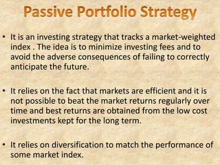 • It is an investing strategy that tracks a market-weighted
index . The idea is to minimize investing fees and to
avoid the adverse consequences of failing to correctly
anticipate the future.
• It relies on the fact that markets are efficient and it is
not possible to beat the market returns regularly over
time and best returns are obtained from the low cost
investments kept for the long term.
• It relies on diversification to match the performance of
some market index.
 