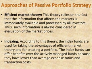 • Efficient market theory: This theory relies on the fact
that the information that affects the markets is
immediately available and processed by all investors.
Thus, such information is always considered in
evaluation of the market prices.
• Indexing: According to this theory, the index funds are
used for taking the advantages of efficient market
theory and for creating a portfolio. The index funds can
offer benefits over the actively managed funds because
they have lower than average expense ratios and
transaction costs.
 