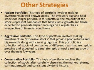 • Patient Portfolio: This type of portfolio involves making
investments in well-known stocks. The investors buy and hold
stocks for longer periods. In this portfolio, the majority of the
stocks represent companies that have classic growth and those
expected to generate higher earnings on a regular basis
irrespective of financial conditions.
• Aggressive Portfolio: This type of portfolio involves making
investments in “expensive stocks” that provide good returns and
big rewards along with carrying big risks. This portfolio is a
collection of stocks of companies of different sizes that are rapidly
growing and expected to generate rapid annual earnings growth
over the next few years.
• Conservative Portfolio: This type of portfolio involves the
collection of stocks after carefully observing the market returns,
earnings growth and consistent dividend history.
 