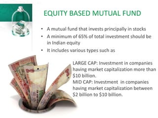 EQUITY BASED MUTUAL FUND
• A mutual fund that invests principally in stocks
• A minimum of 65% of total investment should be
in Indian equity
• It includes various types such as
LARGE CAP: Investment in companies
having market capitalization more than
$10 billion.
MID CAP: Investment in companies
having market capitalization between
$2 billion to $10 billion.
 