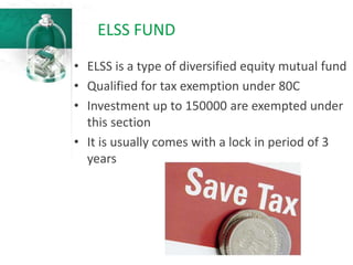 ELSS FUND
• ELSS is a type of diversified equity mutual fund
• Qualified for tax exemption under 80C
• Investment up to 150000 are exempted under
this section
• It is usually comes with a lock in period of 3
years
 