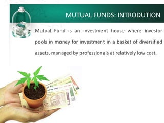 MUTUAL FUNDS: INTRODUTION
• Mutual Fund is an investment house where investor
pools in money for investment in a basket of diversified
assets, managed by professionals at relatively low cost.
 