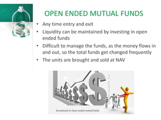OPEN ENDED MUTUAL FUNDS
• Any time entry and exit
• Liquidity can be maintained by investing in open
ended funds
• Difficult to manage the funds, as the money flows in
and out, so the total funds get changed frequently
• The units are brought and sold at NAV
 
