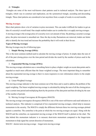 d) Triangles
Triangles are some of the most well-known chart patterns used in technical analysis. The three types of
triangles, which vary in construct and implication, are the symmetrical triangle, ascending and descending
triangle. These chart patterns are considered to last anywhere from a couple of weeks to several months.
Moving Averages
Most chart patterns show a lot of variation in price movement. This can make it difficult for traders to get an
idea of a security's overall trend. One simple method traders use to combat this is to apply moving averages.
A moving average is the average price of a security over a set amount of time. By plotting a security's average
price, the price movement is smoothed out. Once the day-to-day fluctuations are removed, traders are better
able to identify the true trend and increase the probability that it will work in their favour.
Types of Moving Averages
Moving Averages may be of following types
1. Simple Moving Average (SMA):
This is the most common method used to calculate the moving average of prices. It simply takes the sum of
all of the past closing prices over the time period and divides the result by the number of prices used in the
calculation.
2. Exponential Moving Average (EMA):
This moving average calculation uses a smoothing factor to place a higher weight on recent data points and is
regarded as much more efficient than the linear weighted average. The most important thing to remember
about the exponential moving average is that it is more responsive to new information relative to the simple
moving average.
a) Linear Weighted Average:
This moving average indicator is the least common out of the three and is used to address the problem of the
equal weighting. The linear weighted moving average is calculated by taking the sum of all the closing prices
over a certain time period and multiplying them by the position of the data point and then dividing by the sum
of the number of periods.
b) Moving Average Convergence & Divergence (MACD):
The moving average convergence divergence (MACD) is one of the most well-known and used indicators in
technical analysis. This indicator is comprised of two exponential moving averages, which help to measure
momentum in the security. The MACD is simply the difference between these two moving averages plotted
against a centerline. The centerline is the point at which the two moving averages are equal. Along with the
MACD and the centerline, an exponential moving average of the MACD itself is plotted on the chart. The
idea behind this momentum indicator is to measure short-term momentum compared to the longer-term
momentum to help signal the current direction of momentum.
MACD = shorter-term moving average – longer-term moving average
 