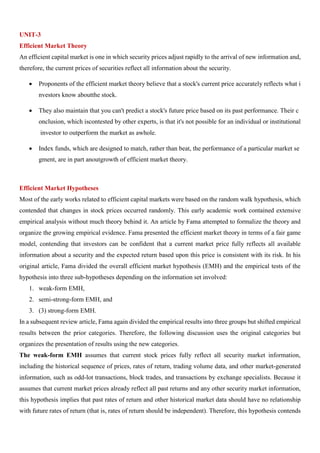 UNIT-3
Efficient Market Theory
An efficient capital market is one in which security prices adjust rapidly to the arrival of new information and,
therefore, the current prices of securities reflect all information about the security.
• Proponents of the efficient market theory believe that a stock's current price accurately reflects what i
nvestors know aboutthe stock.
• They also maintain that you can't predict a stock's future price based on its past performance. Their c
onclusion, which iscontested by other experts, is that it's not possible for an individual or institutional
investor to outperform the market as awhole.
• Index funds, which are designed to match, rather than beat, the performance of a particular market se
gment, are in part anoutgrowth of efficient market theory.
Efficient Market Hypotheses
Most of the early works related to efficient capital markets were based on the random walk hypothesis, which
contended that changes in stock prices occurred randomly. This early academic work contained extensive
empirical analysis without much theory behind it. An article by Fama attempted to formalize the theory and
organize the growing empirical evidence. Fama presented the efficient market theory in terms of a fair game
model, contending that investors can be confident that a current market price fully reflects all available
information about a security and the expected return based upon this price is consistent with its risk. In his
original article, Fama divided the overall efficient market hypothesis (EMH) and the empirical tests of the
hypothesis into three sub-hypotheses depending on the information set involved:
1. weak-form EMH,
2. semi-strong-form EMH, and
3. (3) strong-form EMH.
In a subsequent review article, Fama again divided the empirical results into three groups but shifted empirical
results between the prior categories. Therefore, the following discussion uses the original categories but
organizes the presentation of results using the new categories.
The weak-form EMH assumes that current stock prices fully reflect all security market information,
including the historical sequence of prices, rates of return, trading volume data, and other market-generated
information, such as odd-lot transactions, block trades, and transactions by exchange specialists. Because it
assumes that current market prices already reflect all past returns and any other security market information,
this hypothesis implies that past rates of return and other historical market data should have no relationship
with future rates of return (that is, rates of return should be independent). Therefore, this hypothesis contends
 