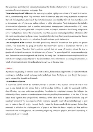that you should gain little from using any trading rule that decides whether to buy or sell a security based on
past rates of return or any other past market data.
The semi strong-form EMH asserts that security prices adjust rapidly to the release of all public information;
that is, current security prices fully reflect all public information. The semi-strong hypothesis encompasses
the weak-form hypothesis, because all the market information considered by the weak-form hypothesis, such
as stock prices, rates of return, and trading. volume, is public information. Public information also includes
all non-market information, such as earnings and dividend announcements, price-to-earnings (P/E) ratios,
dividend-yield (D/P) ratios, price book value (P/BV) ratios, stock splits, news about the economy, and political
news. This hypothesis implies that investors who base their decisions on any important new information after
it is public should not derive above-average risk-adjusted profits from their transactions, considering the cost
of trading because the security price already reflects all such new public information.
The strong-form EMH contends that stock prices fully reflect all information from public and private
sources. This means that no group of investors has monopolistic access to information relevant to the
formation of prices. Therefore, this hypothesis contends that no group of investors should be able to
consistently derive above-average risk-adjusted rates of return. The strong form EMH encompasses both the
weak form and the semi-strong form EMH. Further, the strong form EMH extends the assumption of efficient
markets, in which prices adjust rapidly to the release of new public information, to assume perfect markets, in
which all information is cost-free and available to everyone at the same time.
UNIT- 4
A portfolio is a grouping of financial assets such as stocks, bonds and cash equivalents, as well as their funds
counterparts, including mutual, exchange-traded and closed funds. Portfolios are held directly by investors
and/or managed by financial professionals.
Portfolio Diversification
In an efficient capital market, the important principle to consider is that, investors should not hold all their
eggs in one basket; investor should hold a well-diversified portfolio. In order to understand portfolio
diversification, one must understand correlation. Correlation is a statistical measure that indicates the
relationship, if any, between series of numbers representing anything from cash flows to test data. If the two
series move together, they are positively correlated; if the series move in opposite directions, they are
negatively correlated. The existence of perfectly correlated especially negatively correlated-projects is quite
rare. In order to diversify project risk and thereby reduce the firm's overall risk, the projects that are best
combined or added to the existing portfolio of projects are those that have a negative (or low positive)
correlation with existing projects. By combining negatively correlated projects, the overall variability of
returns or risk can be reduced.
 