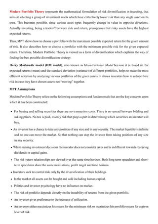 Modern Portfolio Theory represents the mathematical formulation of risk diversification in investing, that
aims at selecting a group of investment assets which have collectively lower risk than any single asset on its
own. This becomes possible, since various asset types frequently change in value in opposite directions.
Actually investing, being a tradeoff between risk and return, presupposes that risky assets have the highest
expected returns.
Thus, MPT shows how to choose a portfolio with the maximum possible expected return for the given amount
of risk. It also describes how to choose a portfolio with the minimum possible risk for the given expected
return. Therefore, Modern Portfolio Theory is viewed as a form of diversification which explains the way of
finding the best possible diversification strategy.
Harry Markowitz model (HM model), also known as Mean-Variance Model because it is based on the
expected returns (mean) and the standard deviation (variance) of different portfolios, helps to make the most
efficient selection by analyzing various portfolios of the given assets. It shows investors how to reduce their
risk in case they have chosen assets not “moving” together.
MPT Assumptions
Modern Portfolio Theory relies on the following assumptions and fundamentals that are the key concepts upon
which it has been constructed:
• For buying and selling securities there are no transaction costs. There is no spread between bidding and
asking prices. No tax is paid, its only risk that plays a part in determining which securities an investor will
buy.
• An investor has a chance to take any position of any size and in any security. The market liquidity is infinite
and no one can move the market. So that nothing can stop the investor from taking positions of any size
in any security.
• While making investment decisions the investor does not consider taxes and is indifferent towards receiving
dividends or capital gains.
• The risk-return relationships are viewed over the same time horizon. Both long term speculator and short-
term speculator share the same motivations, profit target and time horizon.
• Investors seek to control risk only by the diversification of their holdings.
• In the market all assets can be bought and sold including human capital.
• Politics and investor psychology have no influence on market.
• The risk of portfolio depends directly on the instability of returns from the given portfolio.
• An investor gives preference to the increase of utilization.
• An investor either maximizes his return for the minimum risk or maximizes his portfolio return for a given
level of risk.
 