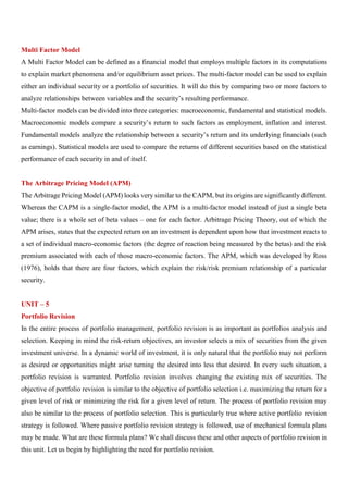 Multi Factor Model
A Multi Factor Model can be defined as a financial model that employs multiple factors in its computations
to explain market phenomena and/or equilibrium asset prices. The multi-factor model can be used to explain
either an individual security or a portfolio of securities. It will do this by comparing two or more factors to
analyze relationships between variables and the security’s resulting performance.
Multi-factor models can be divided into three categories: macroeconomic, fundamental and statistical models.
Macroeconomic models compare a security’s return to such factors as employment, inflation and interest.
Fundamental models analyze the relationship between a security’s return and its underlying financials (such
as earnings). Statistical models are used to compare the returns of different securities based on the statistical
performance of each security in and of itself.
The Arbitrage Pricing Model (APM)
The Arbitrage Pricing Model (APM) looks very similar to the CAPM, but its origins are significantly different.
Whereas the CAPM is a single-factor model, the APM is a multi-factor model instead of just a single beta
value; there is a whole set of beta values – one for each factor. Arbitrage Pricing Theory, out of which the
APM arises, states that the expected return on an investment is dependent upon how that investment reacts to
a set of individual macro-economic factors (the degree of reaction being measured by the betas) and the risk
premium associated with each of those macro-economic factors. The APM, which was developed by Ross
(1976), holds that there are four factors, which explain the risk/risk premium relationship of a particular
security.
UNIT – 5
Portfolio Revision
In the entire process of portfolio management, portfolio revision is as important as portfolios analysis and
selection. Keeping in mind the risk-return objectives, an investor selects a mix of securities from the given
investment universe. In a dynamic world of investment, it is only natural that the portfolio may not perform
as desired or opportunities might arise turning the desired into less that desired. In every such situation, a
portfolio revision is warranted. Portfolio revision involves changing the existing mix of securities. The
objective of portfolio revision is similar to the objective of portfolio selection i.e. maximizing the return for a
given level of risk or minimizing the risk for a given level of return. The process of portfolio revision may
also be similar to the process of portfolio selection. This is particularly true where active portfolio revision
strategy is followed. Where passive portfolio revision strategy is followed, use of mechanical formula plans
may be made. What are these formula plans? We shall discuss these and other aspects of portfolio revision in
this unit. Let us begin by highlighting the need for portfolio revision.
 