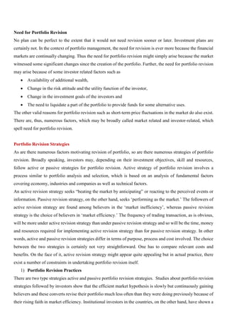 Need for Portfolio Revision
No plan can be perfect to the extent that it would not need revision sooner or later. Investment plans are
certainly not. In the context of portfolio management, the need for revision is ever more because the financial
markets are continually changing. Thus the need for portfolio revision might simply arise because the market
witnessed some significant changes since the creation of the portfolio. Further, the need for portfolio revision
may arise because of some investor related factors such as
• Availability of additional wealth,
• Change in the risk attitude and the utility function of the investor,
• Change in the investment goals of the investors and
• The need to liquidate a part of the portfolio to provide funds for some alternative uses.
The other valid reasons for portfolio revision such as short-term price fluctuations in the market do also exist.
There are, thus, numerous factors, which may be broadly called market related and investor-related, which
spell need for portfolio revision.
Portfolio Revision Strategies
As are there numerous factors motivating revision of portfolio, so are there numerous strategies of portfolio
revision. Broadly speaking, investors may, depending on their investment objectives, skill and resources,
follow active or passive strategies for portfolio revision. Active strategy of portfolio revision involves a
process similar to portfolio analysis and selection, which is based on an analysis of fundamental factors
covering economy, industries and companies as well as technical factors.
An active revision strategy seeks “beating the market by anticipating” or reacting to the perceived events or
information. Passive revision strategy, on the other hand, seeks ‘performing as the market.’ The followers of
active revision strategy are found among believers in the ‘market inefficiency’, whereas passive revision
strategy is the choice of believers in ‘market efficiency.’ The frequency of trading transaction, as is obvious,
will be more under active revision strategy than under passive revision strategy and so will be the time, money
and resources required for implementing active revision strategy than for passive revision strategy. In other
words, active and passive revision strategies differ in terms of purpose, process and cost involved. The choice
between the two strategies is certainly not very straightforward. One has to compare relevant costs and
benefits. On the face of it, active revision strategy might appear quite appealing but in actual practice, there
exist a number of constraints in undertaking portfolio revision itself.
1) Portfolio Revision Practices
There are two type strategies active and passive portfolio revision strategies. Studies about portfolio revision
strategies followed by investors show that the efficient market hypothesis is slowly but continuously gaining
believers and these converts revise their portfolio much less often than they were doing previously because of
their rising faith in market efficiency. Institutional investors in the countries, on the other hand, have shown a
 