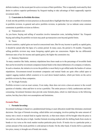 definite tendency in the recent past for active revision of their portfolios. This is reportedly motivated by their
desire to achieve superior performance by frequent trading to take advantage of their supposedly superior
investment skills.
2) Constraints in Portfolio Revision:
A look into the portfolio revision practices as discussed above highlight that there are a number of constraints
in portfolio revision, in general and active portfolio revision, in particular. Let us indicate some common
constraints in portfolio revision as follows:
a) Transaction cost:
As you know, buying and selling of securities involve transaction costs, including brokers’ fee. Frequent
buying and selling for portfolio revision may push up transaction costs beyond gainful limits.
b) Taxes:
In most countries, capital gains are taxed at concessional rates. But for any income to qualify as capital gains,
it should be earned after the lapse of a certain period. In many cases, the period is 36 months. Frequently
selling portfolio revision may mean foregoing capital gains tax concessions. Higher the tax differential
(between rates of tax for income and capital gains), the higher the constraints rise.
c) Statutory Stipulation:
In many countries like India, statutory stipulations have been made as to the percentage of investible funds
that can be invested by investment companies/mutual funds in the shares/debentures of a company or industry.
In such a situation, the initiative to revise the portfolio is most likely to get stifled under the burden of various
stipulations. Government-owned investment companies and mutual funds are quite often called upon to
support sagging markets (albeit counters) or to cool down heated markets, which put limits on the active
portfolio revision by these companies.
d) No Single Formula:
Portfolio revision is not an exact science. Even today, there does not exist a clear-cut answer to the overall
question of whether, when and how to revise a portfolio. The entire process is fairly cumbersome and time-
consuming. Investment literature does provide some formula plans, which we shall discuss in the following
section, but they have their own assumptions and limitations.
Formula Plans
1. Formula Investing:
Investment technique is based on a predetermined timing or asset allocation model that eliminates emotional
decisions. One type of formula investing, called dollar cost averaging, involves putting the same amount of
money into a stock or mutual fund at regular intervals, so that more shares will be bought when the price is
low and less when the price is high. Another formula investing method calls for shifting funds from stocks to
bonds or vice versa as the stock market reaches particular price levels. If stocks rise to a particular point, a
certain amount of the stock portfolio is sold and put in bonds. On the other hand, if stocks fall to a particular
low price, money is brought out of bonds into stocks.
 