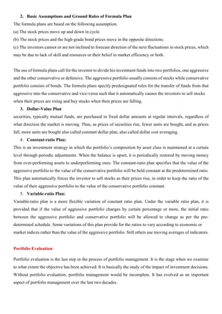 2. Basic Assumptions and Ground Rules of Formula Plan
The formula plans are based on the following assumption.
(a) The stock prices move up and down in cycle.
(b) The stock prices and the high-grade bond prices move in the opposite directions.
(c) The investors cannot or are not inclined to forecast direction of the next fluctuations in stock prices, which
may be due to lack of skill and resources or their belief in market efficiency or both.
The use of formula plans call for the investor to divide his investment funds into two portfolios, one aggressive
and the other conservative or defensive. The aggressive portfolio usually consists of stocks while conservative
portfolio consists of bonds. The formula plans specify predesignated rules for the transfer of funds from that
aggressive into the conservative and vice-versa such that it automatically causes the investors to sell stocks
when their prices are rising and buy stocks when their prices are falling.
3. Dollar-Value Plan
securities, typically mutual funds, are purchased in fixed dollar amounts at regular intervals, regardless of
what direction the market is moving. Thus, as prices of securities rise, fewer units are bought, and as prices
fall, more units are bought also called constant dollar plan, also called dollar cost averaging.
4. Constant-ratio Plan:
This is an investment strategy in which the portfolio’s composition by asset class is maintained at a certain
level through periodic adjustments. When the balance is upset, it is periodically restored by moving money
from over-performing assets to underperforming ones. The constant-ratio plan specifies that the value of the
aggressive portfolio to the value of the conservative portfolio will be held constant at the predetermined ratio.
This plan automatically forces the investor to sell stocks as their prices rise, in order to keep the ratio of the
value of their aggressive portfolio to the value of the conservative portfolio constant.
5. Variable-ratio Plan:
Variable-ratio plan is a more flexible variation of constant ratio plan. Under the variable ratio plan, it is
provided that if the value of aggressive portfolio changes by certain percentage or more, the initial ratio
between the aggressive portfolio and conservative portfolio will be allowed to change as per the pre-
determined schedule. Some variations of this plan provide for the ratios to vary according to economic or
market indices rather than the value of the aggressive portfolio. Still others use moving averages of indicators.
Portfolio Evaluation:
Portfolio evaluation is the last step in the process of portfolio management. It is the stage when we examine
to what extent the objective has been achieved. It is basically the study of the impact of investment decisions.
Without portfolio evaluation, portfolio management would be incomplete. It has evolved as an important
aspect of portfolio management over the last two decades.
 