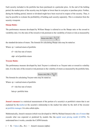 Each security included in the portfolio has been purchased at a particular price. At the end of the holding
period, the market price of the security may be higher or lower than its cost price or purchase price. Further,
during the holding period, interest or dividend might have been received in respect of the security. Thus, it
may be possible to evaluate the profitability of holding each security separately. This is evaluation from the
security viewpoint.
Sharpe Ratio:
The performance measure developed by William Sharpe is referred to as the Sharpe ratio or the reward to
variability ratio. It is the ratio of the reward or risk premium to the variability of return or risk as measured by
the standard deviation of return. The formula for calculating Sharpe ratio may be stated as:
Where: rp = realized return of portfolio
rf = risk free rate of return
sdp= sd of portfolio return
Treynor Ratio:
The performance measure developed by Jack Treynor is referred to as Treynor ratio or reward to volatility
ratio. It is the ratio of the reward or risk premium to the volatility of return as measured by the portfolio beta.
The formula for calculating Treynor ratio may be stated as:
Where: rp = realized return of portfolio
rf = risk free rate of return
beta p= portfolio beta
Jensen's measure is a statistical measurement of the portion of a security's or portfolio's return that is not
explained by the market or the security's relationship to the market but rather by the skill of the investor
or portfolio manager. It is also called alpha.
Mathematically, Jensen's measure (which was developed in 1968 by Michael Jensen) is the rate of return that
exceeds what was expected or predicted by models like the capital asset pricing model (CAPM). To
understand how it works, consider the CAPM formula:
r = Rf + beta x (Rm - Rf ) + Jensen's measure (alpha)
 