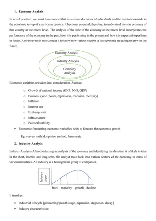 1. Economy Analysis
In actual practice, you must have noticed that investment decisions of individuals and the institutions made in
the economic set-up of a particular country. It becomes essential, therefore, to understand the star economy of
that country at the macro level. The analysis of the state of the economy at the macro level incorporates the
performance of the economy in the past, how it is performing in the present and how it is expected to perform
in future. Also relevant in this context is to know how various sectors of the economy are going to grow in the
future.
Economic variables are taken into consideration. Such as:
o Growth of national income (GNP, NNP, GDP)
o Business cycle (boom, depression, recession, recovery)
o Inflation
o Interest rate
o Exchange rate
o Infrastructure
o Political stability
• Economic forecasting-economic variables helps to forecast the economic growth
Eg: survey method, opinion method, barometric
2. Industry Analysis
Industry Analysis After conducting an analysis of the economy and identifying the direction it is likely to take
in the short, interim and long-term, the analyst must look into various sectors of the economy in terms of
various industries. An industry is a homogenous group of companies.
Intro – maturity – growth - decline
It involves:
• Industrial lifecycle [pioneering/growth stage, expansion, stagnation, decay]
• Industry characteristics:
Industry
output
Company
Analysis
Industry Analysis
Economy Analysis
 