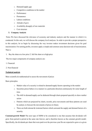 o Demand/supply gap
o Competitive conditions in the market
o Performance
o Permanence
o Labour conditions
o Attitude of govt.
o Availability &supply of raw materials
o Cost structure
3. Company Analysis
Notes We have discussed the relevance of economy and industry analysis and the manner in which it is
conducted. In this unit, we will discuss the company level analyses. In order to provide a proper perspective
to this analysis, let us begin by discussing the way investor makes investment decisions given his goal
maximization. For earning profits, investors apply a simple and common sense decision rule of maximization.
That is:
1. Buy the share at a low price 2. Sell the share at a high price
The two major components of company analysis are:
1. Financial
2. Non-financial
Technical analysis
More scientific & mathematical to assess the movement of prices
Basic principles:
o Market value of a security is related to demand/supply factors operating in the market
o Securities prices behave in a manner in a particular direction continuously for some length of
time.
o The shift in demand/supply can be deducted through charts prepared specially to show market
action
o Patterns which are projected by charts, records, price movements and these patterns are used
by analyst, to forecast the movements of prices in future.
o There are both rational & irrational factors which surround the supply and demand factors of a
security.
Constant-growth Model The next type of DDM to be considered is one that assumes that dividends will
grow from period to period at the same rate forever, and is therefore known as the constant growth model.
Specifically, the dividends per share that were paid over the previous year Do are expected to grow at a given
 