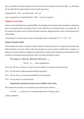 rate g, so that the dividends expected over the next year D1 are expected to be equal to (D0 + g). Dividends
the year after that are again expected to grow by the same rate g,
meaning that D2 = (D1 + g). Because (D1 = D0 + g),
this is equivalent to as-summing that D2 = D0 (1 + g)2 and, in general:
Multiple-Growth Model
Earlier it was noted that the most general DDM is the multiple growth model, where dividends are allowed to
grow at varying rates until some point in time T, after which they are assumed to grow at a constant rate. In
this situation the present value of all the dividends is found by adding the present value of all dividends up to
and including
T, denoted by VT- and the present value of all dividends after T, denoted by VT+: V = VT- + VT
Intrinsic Valuation, DDM
In this method, an investor or analyst carefully studies the future prospects for a company and estimates the
likely dividends to be paid, which are the only payments an investor receives directly from a company. In
addition, the analyst estimates an appropriate required rate of return on the risk foreseen in the dividends. Then
calculate the estimated discounted present value of all future dividends as below:
PV of stock, Vo= D1/(1+k) +D2/(1+k)2+ D3/(1+k)3+…...
=D1/ (k – g)…… (after simplification)
where, D1, D2, D3...are future 1st, 2nd, 3rd years dividends, k is required rate of return Now,
If Vo > Po, the stock is undervalued and should be purchased
If Vo < Po, the stock is overvalued and should be not be purchased
If Vo = Po, the stock is at correctly priced
Alternatively, in practice, investors can use DDM to select stocks.
The expected rate of return, k, for constant growth stock can be written as
k= D1/Po + g, where D1/Po is dividend yield and the 2nd
part g is price
change component
 