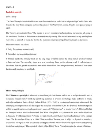 UNIT – 2
Technical analysis
Dow Theory
The Dow Theory is one of the oldest and most famous technical tools. It was originated by Charles Dow, who
founded the Dow Jones company and was the editor of The Wall Street Journal. Charles Dow passed away in
1902.
The Theory: According to Dow, "The market is always considered as having three movements, all going at
the same time. The first is the narrow movement from day-to-day. The second is the short swing running from
two weeks to a month or more, the third is the main movement covering at least four years in duration".
These movements are called:
1. Daily fluctuations (minor trends)
2. Secondary movements (trends), and
3. Primary trends The primary trends are the long range cycle that carries the entire market up or down (bull
or bear markets). The secondary trend acts as a restraining force on the primary trend. It ends to correct
deviations from its general boundaries. The minor trends have little analytical value, because of their short
duration and variations in amplitude.
Elliott wave principle
The Elliott wave principle is a form of technical analysis that finance traders use to analyze financial market
cycles and forecast market trends by identifying extremes in investor psychology, highs and lows in prices,
and other collective factors. Ralph Nelson Elliott (1871–1948), a professional accountant, discovered the
underlying social principles and developed the analytical tools in the 1930s. He proposed that market prices
unfold in specific patterns, which practitioners today call "Elliott waves", or simply "waves". Elliott published
his theory of market behavior in the book The Wave Principle in 1938, summarized it in a series of articles
in Financial World magazine in 1939, and covered it most comprehensively in his final major work, Nature's
Laws: The Secret of the Universe in 1946. Elliott stated that "because man is subject to rhythmical procedure,
calculations having to do with his activities can be projected far into the future with a justification and certainty
heretofore unattainable." The empirical validity of the Elliott Wave Principle remains the subject of debate.
primary
Secondary
 