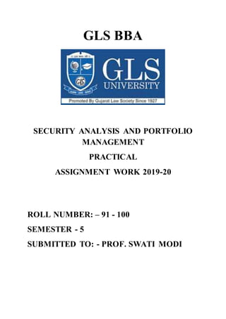 GLS BBA
SECURITY ANALYSIS AND PORTFOLIO
MANAGEMENT
PRACTICAL
ASSIGNMENT WORK 2019-20
ROLL NUMBER: – 91 - 100
SEMESTER - 5
SUBMITTED TO: - PROF. SWATI MODI
 