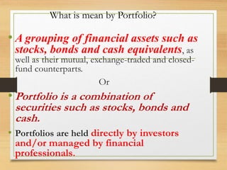 What is mean by Portfolio?
• A grouping of financial assets such as
stocks, bonds and cash equivalents, as
well as their mutual, exchange-traded and closed-
fund counterparts.
Or
• Portfolio is a combination of
securities such as stocks, bonds and
cash.
• Portfolios are held directly by investors
and/or managed by financial
professionals.
 