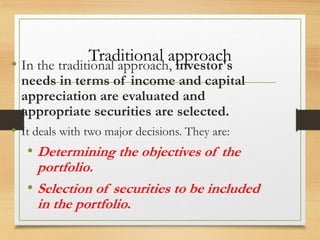 Traditional approach
• In the traditional approach, investor's
needs in terms of income and capital
appreciation are evaluated and
appropriate securities are selected.
• It deals with two major decisions. They are:
• Determining the objectives of the
portfolio.
• Selection of securities to be included
in the portfolio.
 