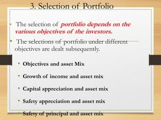 3. Selection of Portfolio
• The selection of portfolio depends on the
various objectives of the investors.
• The selections of portfolio under different
objectives are dealt subsequently.
• Objectives and asset Mix
• Growth of income and asset mix
• Capital appreciation and asset mix
• Safety appreciation and asset mix
• Safety of principal and asset mix
 