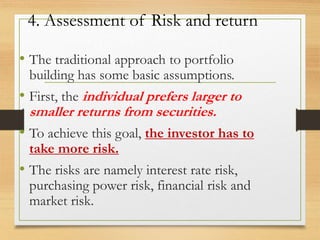 4. Assessment of Risk and return
• The traditional approach to portfolio
building has some basic assumptions.
• First, the individual prefers larger to
smaller returns from securities.
• To achieve this goal, the investor has to
take more risk.
• The risks are namely interest rate risk,
purchasing power risk, financial risk and
market risk.
 