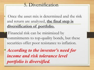 5. Diversification
• Once the asset mix is determined and the risk
and return are analyzed, the final step is
diversification of portfolio.
• Financial risk can be minimized by
commitments to top-quality bonds, but these
securities offer poor resistance to inflation.
• According to the investor's need for
income and risk tolerance level
portfolio is diversified.
 