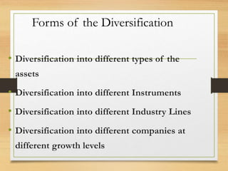 Forms of the Diversification
• Diversification into different types of the
assets
• Diversification into different Instruments
• Diversification into different Industry Lines
• Diversification into different companies at
different growth levels
 