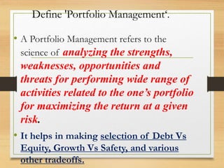 Define 'Portfolio Management‘.
• A Portfolio Management refers to the
science of analyzing the strengths,
weaknesses, opportunities and
threats for performing wide range of
activities related to the one’s portfolio
for maximizing the return at a given
risk.
• It helps in making selection of Debt Vs
Equity, Growth Vs Safety, and various
other tradeoffs.
 