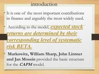 introduction
• It is one of the most important contributions
in finance and arguably the most widely used.
• According to the model, expected stock
returns are determined by their
corresponding level of systematic
risk BETA.
• Markowitz, William Sharp, John Lintner
and Jan Mossin provided the basic structure
for the CAPM model.
 