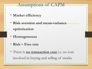 Assumptions of CAPM
• Market efficiency
• Risk aversion and mean-variance
optimization
• Homogeneous
• Risk – Free rate
• There is no transaction cost i.e. no cost
involved in buying and selling of stocks.
 