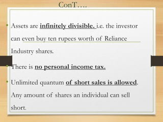 ConT….
• Assets are infinitely divisible. i.e. the investor
can even buy ten rupees worth of Reliance
Industry shares.
• There is no personal income tax.
• Unlimited quantum of short sales is allowed.
Any amount of shares an individual can sell
short.
 