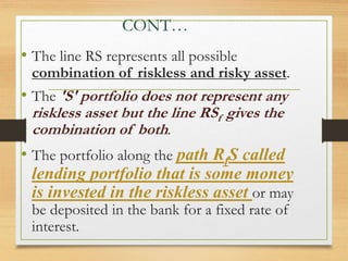 CONT…
• The line RS represents all possible
combination of riskless and risky asset.
• The 'S' portfolio does not represent any
riskless asset but the line RSf gives the
combination of both.
• The portfolio along the path RfS called
lending portfolio that is some money
is invested in the riskless asset or may
be deposited in the bank for a fixed rate of
interest.
 