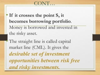 CONT…
• If it crosses the point S, it
becomes borrowing portfolio.
Money is borrowed and invested in
the risky asset.
• The straight line is called capital
market line (CML). It gives the
desirable set of investment
opportunities between risk free
and risky investments.
 