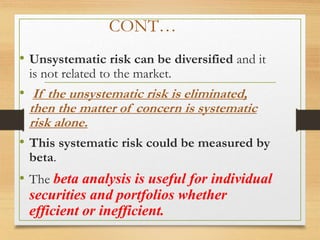 CONT…
• Unsystematic risk can be diversified and it
is not related to the market.
• If the unsystematic risk is eliminated,
then the matter of concern is systematic
risk alone.
• This systematic risk could be measured by
beta.
• The beta analysis is useful for individual
securities and portfolios whether
efficient or inefficient.
 