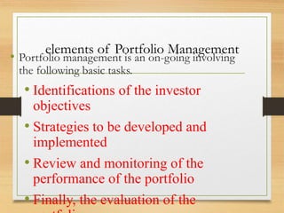 elements of Portfolio Management
• Portfolio management is an on-going involving
the following basic tasks.
• Identifications of the investor
objectives
• Strategies to be developed and
implemented
• Review and monitoring of the
performance of the portfolio
• Finally, the evaluation of the
 