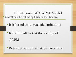 Limitations of CAPM Model
• CAPM has the following limitations. They are,
• It is based on unrealistic limitations
• It is difficult to test the validity of
CAPM
• Betas do not remain stable over time.
 